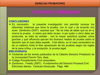 DERECHO PROBATORIO
Conclusión y Bibliografía
CONCLUSIONES
 En conclusión, la presente investigación nos permitió conocer los
diferentes sistemas que tiene la prueba, con lo cual y de acuerdo con
autor Zambrano (2007) expresa que “ No se trata de saber qué es en sí
misma la prueba, ni sobre qué debe recaer, ni por quién o cómo debe ser
producida, se trata de señalar , con la mayor exactitud posibel, cómo
gravitan y qué influencia ejercen los diversos medios de prueba sobre la
decisión que el Juez debe expedir. A tal efecto, en el caso venezolano es
de un sistema mixto la libre apreciación de las pruebas según las reglas
de la sana crítica, y la excepción, la prueba legal.
BIBLIOGRAFIA
 Contenido de los temas publicados de la Cátedra Derecho Probatorio de
la Universidad Fermín Toro, Saia.
 Código Procedimiento Civil venezolano
 Zambrano , Freddy (2007). Fundamentos del Derecho Procesal Civil.
Ediciones atenea. Caracas-Venezuela. Págs. 466.
 