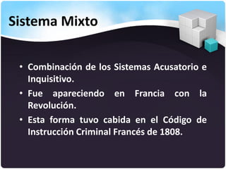 Sistema Mixto
• Combinación de los Sistemas Acusatorio e
Inquisitivo.
• Fue apareciendo en Francia con la
Revolución.
• Esta forma tuvo cabida en el Código de
Instrucción Criminal Francés de 1808.