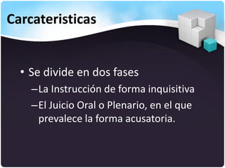 Carcateristicas
• Se divide en dos fases
–La Instrucción de forma inquisitiva
–El Juicio Oral o Plenario, en el que
prevalece la forma acusatoria.