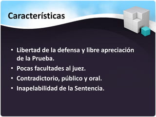 Características
• Libertad de la defensa y libre apreciación
de la Prueba.
• Pocas facultades al juez.
• Contradictorio, público y oral.
• Inapelabilidad de la Sentencia.