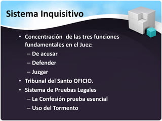 Sistema Inquisitivo
• Concentración de las tres funciones
fundamentales en el Juez:
– De acusar
– Defender
– Juzgar
• Tribunal del Santo OFICIO.
• Sistema de Pruebas Legales
– La Confesión prueba esencial
– Uso del Tormento