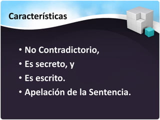 Características
• No Contradictorio,
• Es secreto, y
• Es escrito.
• Apelación de la Sentencia.