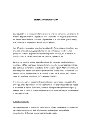 SISTEMAS DE PRODUCCIÓN




La producción es el proceso mediante el cual la empresa transforma un conjunto de
factores de producción en un producto cuyo valor debe ser mayor que la suma de
los valores de los factores utilizados (lógicamente, si el valor fuese igual o menor,
la actividad de la empresa no tendría ningún sentido).


Hay diferentes maneras de organizar la producción. Pensemos por ejemplo en una
empresa constructora, cuyos productos son los edificios que construye. Los
principales factores de producción son la maquinaria utilizada, los materiales de
construcción y el trabajo de arquitectos, técnicos, operarios, etc.


La empresa puede organizar su producción de dos maneras: puede diseñar un
modelo de edificio y construir siempre el mismo modelo, con variaciones mínimas.
Esto es lo que llamaríamos un sistema de “producción rígida”. Alternativamente, la
empresa puede diseñar cada edificio prácticamente “desde cero”, haciendo en cada
caso un estudio de la localización, el uso que se va a dar al edificio, etc. En este
caso, se trataría de un sistema de “producción flexible”.


A continuación vamos a describir brevemente estos sistemas de producción. Sin
embargo, antes de empezar conviene señalar que hay diferentes grados de rigidez
o flexibilidad. A efectos expositivos, vamos a distinguir entre producción rígida y
flexible, pero lo cierto es que las empresas adoptan estas estrategias de forma más
o menos coherente.




1. Producción rígida:


La idea principal de la producción rígida (producción en masa) es producir grandes
cantidades de productos poco diferenciados, utilizando un alto grado de
mecanización, de forma a obtener economías de escala.
 