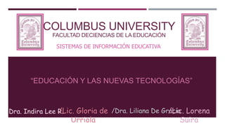 SISTEMAS DE INFORMACIÓN EDUCATIVA
“EDUCACIÓN Y LAS NUEVAS TECNOLOGÍAS”
COLUMBUS UNIVERSITY
FACULTAD DECIENCIAS DE LA EDUCACIÓN
Dra. Indira Lee R./Lic. Gloria de
Urriola
/Dra. Liliana De Gracia/Lic. Lorena
Suira
 