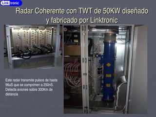 Radar Coherente con TWT de 50KW diseñado
Radar Coherente con TWT de 50KW diseñado
y fabricado por Linktronic
y fabricado por Linktronic
Link tronic
Este radar transmite pulsos de hasta
96uS que se comprimen a 250nS.
Detecta aviones sobre 300Km de
distancia
 