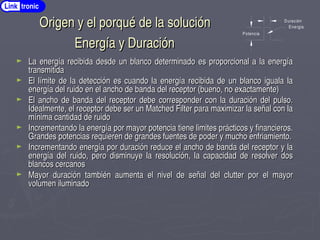Origen y el porqué de la solución
Origen y el porqué de la solución
Energía y Duración
Energía y Duración
► La energía recibida desde un blanco determinado es proporcional a la energía
La energía recibida desde un blanco determinado es proporcional a la energía
transmitida
transmitida
► El límite de la detección es cuando la energía recibida de un blanco iguala la
El límite de la detección es cuando la energía recibida de un blanco iguala la
energía del ruido en el ancho de banda del receptor (bueno, no exactamente)
energía del ruido en el ancho de banda del receptor (bueno, no exactamente)
► El ancho de banda del receptor debe corresponder con la duración del pulso.
El ancho de banda del receptor debe corresponder con la duración del pulso.
Idealmente, el receptor debe ser un Matched Filter para maximizar la señal con la
Idealmente, el receptor debe ser un Matched Filter para maximizar la señal con la
mínima cantidad de ruido
mínima cantidad de ruido
► Incrementando la energía por mayor potencia tiene limites prácticos y financieros.
Incrementando la energía por mayor potencia tiene limites prácticos y financieros.
Grandes potencias requieren de grandes fuentes de poder y mucho enfriamiento.
Grandes potencias requieren de grandes fuentes de poder y mucho enfriamiento.
► Incrementando energía por duración reduce el ancho de banda del receptor y la
Incrementando energía por duración reduce el ancho de banda del receptor y la
energía del ruido, pero disminuye la resolución, la capacidad de resolver dos
energía del ruido, pero disminuye la resolución, la capacidad de resolver dos
blancos cercanos
blancos cercanos
► Mayor duración también aumenta el nivel de señal del clutter por el mayor
Mayor duración también aumenta el nivel de señal del clutter por el mayor
volumen iluminado
volumen iluminado
Potencia
Duración
Energia
Link tronic
 