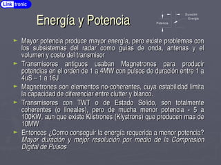 Energía y Potencia
Energía y Potencia
► Mayor potencia produce mayor energía, pero existe problemas con
Mayor potencia produce mayor energía, pero existe problemas con
los subsistemas del radar como guías de onda, antenas y el
los subsistemas del radar como guías de onda, antenas y el
volumen y costo del transmisor
volumen y costo del transmisor
► Transmisores antiguos usaban Magnetrones para producir
Transmisores antiguos usaban Magnetrones para producir
potencias en el orden de 1 a 4MW con pulsos de duración entre 1 a
potencias en el orden de 1 a 4MW con pulsos de duración entre 1 a
4uS – 1 a 16J
4uS – 1 a 16J
► Magnetrones son elementos no­coherentes, cuya estabilidad limita
Magnetrones son elementos no­coherentes, cuya estabilidad limita
la capacidad de diferenciar entre clutter y blanco.
la capacidad de diferenciar entre clutter y blanco.
► Transmisores con TWT o de Estado Sólido, son totalmente
Transmisores con TWT o de Estado Sólido, son totalmente
coherentes (o lineales), pero de mucha menor potencia ­ 5 a
coherentes (o lineales), pero de mucha menor potencia ­ 5 a
100KW, aun que existe Klistrones (Klystrons) que producen mas de
100KW, aun que existe Klistrones (Klystrons) que producen mas de
10MW
10MW
► Entonces ¿
Entonces ¿Como conseguir la energía requerida a menor potencia?
Como conseguir la energía requerida a menor potencia?
Mayor duración y mejor resolución por medio de la Compresión
Mayor duración y mejor resolución por medio de la Compresión
Digital de Pulsos
Digital de Pulsos
Potencia
Duración
Energia
Link tronic
 
