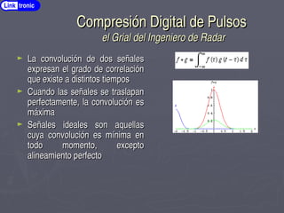 Compresión Digital de Pulsos
Compresión Digital de Pulsos
el Grial del Ingeniero de Radar
el Grial del Ingeniero de Radar
► La convolución de dos señales
La convolución de dos señales
expresan el grado de correlación
expresan el grado de correlación
que existe a distintos tiempos
que existe a distintos tiempos
► Cuando las señales se traslapan
Cuando las señales se traslapan
perfectamente, la convolución es
perfectamente, la convolución es
máxima
máxima
► Señales ideales son aquellas
Señales ideales son aquellas
cuya convolución es mínima en
cuya convolución es mínima en
todo momento, excepto
todo momento, excepto
alineamiento perfecto
alineamiento perfecto
Link tronic
 
