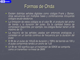 Formas de Onda
Formas de Onda
► Existen distintas señales digitales como códigos Frank y Barker,
Existen distintas señales digitales como códigos Frank y Barker,
otras secuencias con múltiples fases y combinaciones incluyendo
otras secuencias con múltiples fases y combinaciones incluyendo
códigos seudo­aleatorios
códigos seudo­aleatorios
► La limitación de estos códigos es el valor Bt, el producto del ancho
La limitación de estos códigos es el valor Bt, el producto del ancho
de banda y la duración del pulso. Es la cantidad básica de
de banda y la duración del pulso. Es la cantidad básica de
compresión disponible, por ejemplo, los códigos Barker tienen un Bt
compresión disponible, por ejemplo, los códigos Barker tienen un Bt
máximo de 13
máximo de 13
► La mayoría de las señales usadas son entonces analógicas, y
La mayoría de las señales usadas son entonces analógicas, y
consisten en un barrido continuo de frecuencia por la duración del
consisten en un barrido continuo de frecuencia por la duración del
pulso
pulso
► El Bt de un pulso de 100uS de duración y 1MHz de barrido es 100 y
El Bt de un pulso de 100uS de duración y 1MHz de barrido es 100 y
el pulso comprimido tendrá un ancho de 1uS
el pulso comprimido tendrá un ancho de 1uS
► Un Bt de 100 significa que un transmisor de 50KW se comporta
Un Bt de 100 significa que un transmisor de 50KW se comporta
como un transmisor no­lineal de 5MW
como un transmisor no­lineal de 5MW
Link tronic
 