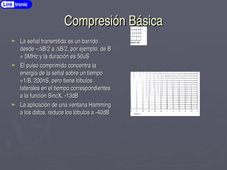 Compresión Básica
Compresión Básica
► La señal transmitida es un barrido
La señal transmitida es un barrido
desde –
desde –∆
∆B/2
B/2 a
a ∆
∆B/2,
B/2, por ejemplo, de B
por ejemplo, de B
= 5MHz y la duración es 50uS
= 5MHz y la duración es 50uS
► El pulso comprimido concentra la
El pulso comprimido concentra la
energía de la señal sobre un tiempo
energía de la señal sobre un tiempo
=1/B, 200nS, pero tiene lóbulos
=1/B, 200nS, pero tiene lóbulos
laterales en el tiempo correspondientes
laterales en el tiempo correspondientes
a la función SincX, ­13dB
a la función SincX, ­13dB
► La aplicación de una ventana Hamming
La aplicación de una ventana Hamming
a los datos, reduce los lóbulos a ­40dB
a los datos, reduce los lóbulos a ­40dB
­2 ­1.8 ­1.6 ­1.4 ­1.2 ­1 ­0.8 ­0.6 ­0.4 ­0.2 0 0.2 0.4 0.6 0.8 1 1.2 1.4 1.6 1.8 2
­70
­68
­65
­63
­60
­58
­55
­53
­50
­48
­45
­43
­40
­38
­35
­33
­30
­28
­25
­23
­20
­18
­15
­13
­10
­8
­5
­3
0
Pulso Comprimido Sin Compensación
Tiempo uS
Amplitud
dB
Row 500Row 518Row 536Row 554Row 572Row 590Row 608Row 626Row 644Row 662Row 680Row 698Row 716Row 734Row 752Row 770Row 788Row 806
­1
­0.9
­0.8
­0.7
­0.6
­0.5
­0.4
­0.3
­0.2
­0.1
0
0.1
Link tronic
 