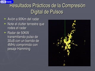 Resultados Prácticos de la Compresión
Resultados Prácticos de la Compresión
Digital de Pulsos
Digital de Pulsos
► Avión a 90Km del radar
Avión a 90Km del radar
► Note el clutter terrestre que
Note el clutter terrestre que
rodea el radar
rodea el radar
► Radar de 50KW
Radar de 50KW
transmitiendo pulso de
transmitiendo pulso de
30uS con un barrido de
30uS con un barrido de
4MHz comprimido con
4MHz comprimido con
pesaje Hamming
pesaje Hamming
Link tronic
 