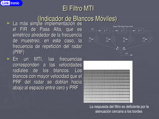 El Filtro MTI
El Filtro MTI
(Indicador de Blancos Móviles)
(Indicador de Blancos Móviles)
► La más simple implementación es
La más simple implementación es
el FIR de Pasa Alta, que es
el FIR de Pasa Alta, que es
simétrico alrededor de la frecuencia
simétrico alrededor de la frecuencia
de muestreo, en este caso, la
de muestreo, en este caso, la
frecuencia de repetición del radar
frecuencia de repetición del radar
(PRF)
(PRF)
► En un MTI, las frecuencias
En un MTI, las frecuencias
corresponden a las velocidades
corresponden a las velocidades
radiales de los blancos. Los
radiales de los blancos. Los
blancos con mayor velocidad que el
blancos con mayor velocidad que el
PRF del radar se doblan hacia
PRF del radar se doblan hacia
abajo al espacio entre cero y PRF
abajo al espacio entre cero y PRF
Z ­1 Z ­1 Z ­1
a0 a1 a2 a3
x(t)
y(t)
Basic FIR High Pass Filter
(1) (­3) (3) (­1)
MTI Filter
La respuesta del filtro es deficiente por la
atenuación cercana a los bordes
Link tronic
 