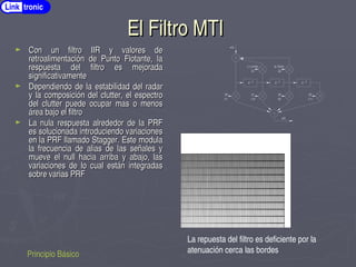 El Filtro MTI
El Filtro MTI
► Con un filtro IIR y valores de
Con un filtro IIR y valores de
retroalimentación de Punto Flotante, la
retroalimentación de Punto Flotante, la
respuesta del filtro es mejorada
respuesta del filtro es mejorada
significativamente
significativamente
► Dependiendo de la estabilidad del radar
Dependiendo de la estabilidad del radar
y la composición del clutter, el espectro
y la composición del clutter, el espectro
del clutter puede ocupar mas o menos
del clutter puede ocupar mas o menos
área bajo el filtro
área bajo el filtro
► La nula respuesta alrededor de la PRF
La nula respuesta alrededor de la PRF
es solucionada introduciendo variaciones
es solucionada introduciendo variaciones
en la PRF llamado Stagger. Este modula
en la PRF llamado Stagger. Este modula
la frecuencia de alias de las señales y
la frecuencia de alias de las señales y
mueve el null hacia arriba y abajo, las
mueve el null hacia arriba y abajo, las
variaciones de lo cual están integradas
variaciones de lo cual están integradas
sobre varias PRF
sobre varias PRF
Principio Básico
La repuesta del filtro es deficiente por la
atenuación cerca las bordes
Z ­1 Z ­1 Z ­1
a0 a1 a2 a3
x(t)
y(t)
(1) (­3) (3) (­1)
b1 b2
(­1.2128) (0.7234)
MTI Filter
Link tronic
 
