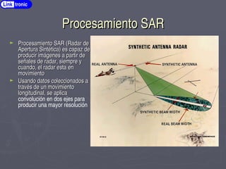Procesamiento SAR
Procesamiento SAR
► Procesamiento SAR (Radar de
Procesamiento SAR (Radar de
Apertura Sintética) es capaz de
Apertura Sintética) es capaz de
producir imágenes a partir de
producir imágenes a partir de
señales de radar, siempre y
señales de radar, siempre y
cuando, el radar esta en
cuando, el radar esta en
movimiento
movimiento
► Usando datos coleccionados a
Usando datos coleccionados a
través de un movimiento
través de un movimiento
longitudinal, se aplica
longitudinal, se aplica
convolución en dos ejes para
producir una mayor resolución
Link tronic
 