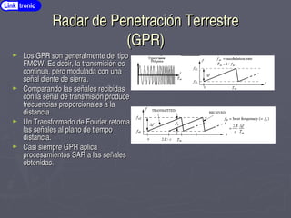 Radar de Penetración Terrestre
Radar de Penetración Terrestre
(GPR)
(GPR)
► Los GPR son generalmente del tipo
Los GPR son generalmente del tipo
FMCW. Es decir, la transmisión es
FMCW. Es decir, la transmisión es
continua, pero modulada con una
continua, pero modulada con una
señal diente de sierra.
señal diente de sierra.
► Comparando las señales recibidas
Comparando las señales recibidas
con la señal de transmisión produce
con la señal de transmisión produce
frecuencias proporcionales a la
frecuencias proporcionales a la
distancia.
distancia.
► Un Transformado de Fourier retorna
Un Transformado de Fourier retorna
las señales al plano de tiempo
las señales al plano de tiempo
distancia.
distancia.
► Casi siempre GPR aplica
Casi siempre GPR aplica
procesamientos SAR a las señales
procesamientos SAR a las señales
obtenidas.
obtenidas.
Link tronic
 
