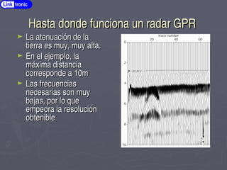 Hasta donde funciona un radar GPR
Hasta donde funciona un radar GPR
► La atenuación de la
La atenuación de la
tierra es muy, muy alta.
tierra es muy, muy alta.
► En el ejemplo, la
En el ejemplo, la
máxima distancia
máxima distancia
corresponde a 10m
corresponde a 10m
► Las frecuencias
Las frecuencias
necesarias son muy
necesarias son muy
bajas, por lo que
bajas, por lo que
empeora la resolución
empeora la resolución
obtenible
obtenible
Link tronic
 