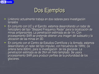 Dos Ejemplos
Dos Ejemplos
► Linktronic actualmente trabaja en dos radares para investigación
Linktronic actualmente trabaja en dos radares para investigación
terrestre
terrestre
► En conjunto con UC y el Ejercito, estamos desarrollando un radar de
En conjunto con UC y el Ejercito, estamos desarrollando un radar de
helicóptero del tipo “Stepped Frequency Radar” para la localización de
helicóptero del tipo “Stepped Frequency Radar” para la localización de
minas antipersonles. La penetración estimada es de 1m. Con
minas antipersonles. La penetración estimada es de 1m. Con
procesamiento SAR se pretende obtener una imagen del subsuelo y la
procesamiento SAR se pretende obtener una imagen del subsuelo y la
ubicación de las minas en 3D.
ubicación de las minas en 3D.
► En conjunto con el Centro de Estudios Científicos y la Armada, estamos
En conjunto con el Centro de Estudios Científicos y la Armada, estamos
desarrollando un radar del tipo impulso, con frecuencia de 1MHz, (la
desarrollando un radar del tipo impulso, con frecuencia de 1MHz, (la
antena tiene 600m), para la investigación de los glaciares. La
antena tiene 600m), para la investigación de los glaciares. La
penetración estimada es de 2Km en hielo templado. Se usara
penetración estimada es de 2Km en hielo templado. Se usara
procesamiento SAR para producir perfiles de la profundidad de los
procesamiento SAR para producir perfiles de la profundidad de los
glaciares.
glaciares.
Link tronic
 