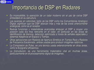 Importancia de DSP en Radares
Importancia de DSP en Radares
► Es inconcebible, la operación de un radar moderno sin el uso de varios DSP
Es inconcebible, la operación de un radar moderno sin el uso de varios DSP
embedded en su estructura
embedded en su estructura
► Los avances en velocidad, tanto de los DSP como los Convertidores Analógico
Los avances en velocidad, tanto de los DSP como los Convertidores Analógico
Digital, significan que los DSP abarcan más y más de las áreas anteriormente
Digital, significan que los DSP abarcan más y más de las áreas anteriormente
analógicas, como es el receptor
analógicas, como es el receptor
► Nuevas funciones y matemáticas avanzadas empujan el DSP a ocupar una
Nuevas funciones y matemáticas avanzadas empujan el DSP a ocupar una
posición cada día mas relevante en el radar, en particular en las áreas de
posición cada día mas relevante en el radar, en particular en las áreas de
identificación de blancos, detección optimizada a través de señales especiales y
identificación de blancos, detección optimizada a través de señales especiales y
sistemas Adaptivos en Espacio y Tiempo.
sistemas Adaptivos en Espacio y Tiempo.
► Otras aplicaciones son Radares de Apertura Sintética en Tiempo Real y Radares
Otras aplicaciones son Radares de Apertura Sintética en Tiempo Real y Radares
de Frecuencia Escalonada, ambas usadas para producir imágenes radáricas.
de Frecuencia Escalonada, ambas usadas para producir imágenes radáricas.
► La Compresión de Pulso, es una técnica usada extensivamente en otras áreas,
La Compresión de Pulso, es una técnica usada extensivamente en otras áreas,
como la Ecografía Ultrasónica
como la Ecografía Ultrasónica
► La Convolución, es una herramienta matemática vital en muchas áreas,
La Convolución, es una herramienta matemática vital en muchas áreas,
particularmente en el procesamiento digital de imágenes.
particularmente en el procesamiento digital de imágenes.
Link tronic
 