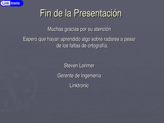 Fin de la Presentación
Fin de la Presentación
Link tronic
Muchas gracias por su atención
Muchas gracias por su atención
Espero que hayan aprendido algo sobre radares a pesar
Espero que hayan aprendido algo sobre radares a pesar
de los faltas de ortografía.
de los faltas de ortografía.
Steven Lorimer
Steven Lorimer
Gerente de Ingeniería
Gerente de Ingeniería
Linktronic
Linktronic
 