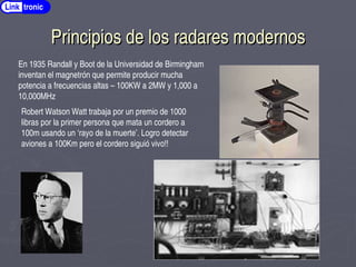 Principios de los radares modernos
Principios de los radares modernos
Link tronic
En 1935 Randall y Boot de la Universidad de Birmingham
inventan el magnetrón que permite producir mucha
potencia a frecuencias altas – 100KW a 2MW y 1,000 a
10,000MHz
Robert Watson Watt trabaja por un premio de 1000
libras por la primer persona que mata un cordero a
100m usando un ‘rayo de la muerte’. Logro detectar
aviones a 100Km pero el cordero siguió vivo!!
 