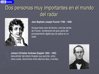 Dos personas muy importantes en el mundo
Dos personas muy importantes en el mundo
del radar
del radar
Link tronic
Jean Baptiste Joseph Fourier 1768 – 1830
Aunque tiene cara de farrero, creó las series
de Fourier, fundamento de gran parte del
procesamiento digital que se aplica en un
radar
Johann Christian Andreas Doppler 1803 – 1853,
descubridor del efecto Doppler que permite, entre
otras cosas, discriminar entre blancos fijos y móviles.
 