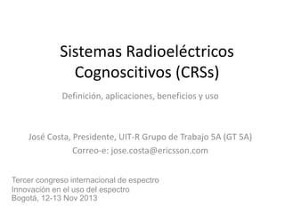 Sistemas Radioeléctricos
Cognoscitivos (CRSs)
Definición, aplicaciones, beneficios y uso

José Costa, Presidente, UIT-R Grupo de Trabajo 5A (GT 5A)
Correo-e: jose.costa@ericsson.com
Tercer congreso internacional de espectro
Innovación en el uso del espectro
Bogotá, 12-13 Nov 2013

 