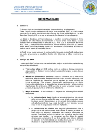 UNIVERSIDAD NACIONAL DE TRUJILLO
ESCUELA DE INGENIERÍA DE SISTEMAS
CURSO: ARQUITECTURA DE COMPUTADORAS



                                SISTEMAS RAID

   1. Definición

      El término RAID es un acrónimo del inglés "RedundantArray of Independent
      Disks". Significa matriz redundante de discos independientes. RAID es una forma de
      combinación de varios discos duros para formar una única unidad lógica o un sólo
      disco duro lógico (LUN), en la que se almacenan los datos de forma redundante.

      Los datos se desglosan en fragmentos que se escriben en varias unidades de forma
      simultánea. En este método, la información se reparte entre varios discos, usando
      técnicas como el entrelazado de bloques (RAID nivel 0) o la duplicación de discos
      (RAID nivel 1) para proporcionar redundancia, reducir el tiempo de acceso y/u obtener
      mayor ancho de banda para leer y/o escribir, así como la posibilidad de recuperar un
      sistema tras la avería de uno de los discos.

      Un RAID ofrece varias opciones de configuración, llamadas niveles RAID, cada una de
      las cuales proporciona un equilibrio distinto entre tolerancia a fallos, rendimiento y
      coste.

   2. Ventajas del RAID

      La tecnología RAID proporciona tolerancia a fallos, mejora el rendimiento del sistema y
      aumenta la productividad.

          a) Tolerancia a fallos: Un RAID protege contra la pérdida de datos y proporciona
             recuperación de datos en tiempo real con acceso interrumpido en caso de que
             falle un disco.

          b) Mejora del Rendimiento/ Velocidad: Un RAID consta de dos o más discos
             duros que ante el sistema principal funcionan como un único dispositivo. Los
             datos se desglosan en fragmentos que se escriben en varias unidades de
             forma simultánea. Este proceso, denominado fraccionamiento de datos,
             incrementa notablemente la capacidad de almacenamiento y ofrece mejoras
             significativas de rendimiento. RAID permite a varias unidades trabajar en
             paralelo, lo que aumenta el rendimiento del sistema.

          c) Mayor Fiabilidad: Las soluciones RAID emplean dos técnicas para aumentar
             la fiabilidad:

                      La redundancia de datos: implica el almacenamiento de los mismos
                       datos en más de una unidad. De esta forma, si falla una unidad, todos
                       los datos quedan disponibles en la otra unidad, de inmediato. Aunque
                       este planteamiento es muy eficaz, también es muy costoso, ya que
                       exige el uso de conjuntos de unidades duplicados.

                      La información de paridad: este segundo planteamiento para la
                       protección de los datos consiste en el uso de la paridad de datos. EL
                       RAID utiliza un algoritmo matemático para generar información de
                       paridad. Cuando se produce un fallo en una unidad se leen los datos
                       correctos que quedan y se comparan con los datos de paridad
                       almacenados por la matriz. El uso de la paridad para obtener fiabilidad
                       de los datos es menos costoso que la redundancia, ya que no requiere
                       el uso de un conjunto redundante de unidades de disco.



SISTEMAS RAID                                                                     10 | P á g i n a
 