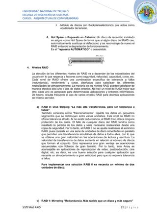 UNIVERSIDAD NACIONAL DE TRUJILLO
ESCUELA DE INGENIERÍA DE SISTEMAS
CURSO: ARQUITECTURA DE COMPUTADORAS

                             Módulo de discos con Backplaneeléctronico que actúa como
                              equilibrador de tensión.


                    Hot Spare o Repuesto en Caliente: Un disco de recambio instalado
                     se asigna como Hot Spare de forma que si algún disco del RAID cae,
                     automáticamente sustituye al defectuoso y se reconstruye de nuevo el
                     RAID evitando la degradación de funcionamiento.
                     Es el “repuesto AUTOMÁTICO” o desasistido.




   4. Niveles RAID

      La elección de los diferentes niveles de RAID va a depender de las necesidades del
      usuario en lo que respecta a factores como seguridad, velocidad, capacidad, coste, etc.
      Cada nivel de RAID ofrece una combinación específica de tolerancia a fallos
      (redundancia), rendimiento y coste, diseñadas para satisfacer las diferentes
      necesidades de almacenamiento. La mayoría de los niveles RAID pueden satisfacer de
      manera efectiva sólo uno o dos de estos criterios. No hay un nivel de RAID mejor que
      otro; cada uno es apropiado para determinadas aplicaciones y entornos informáticos.
      De hecho, resulta frecuente el uso de varios niveles RAID para distintas aplicaciones
      del mismo servidor.


          a) RAID 0: Disk Striping "La más alta transferencia, pero sin tolerancia a
             fallos"
             También conocido como "fraccionamiento”, reparte los datos en pequeños
             segmentos que se distribuyen entre varias unidades. Este nivel de RAID no
             ofrece tolerancia al fallo. Al no existir redundancia, el RAID 0 no ofrece ninguna
             protección de los datos. El fallo de cualquier disco del RAID tendría como
             resultado la pérdida de los datos y sería necesario restaurarlos desde una
             copia de seguridad. Por lo tanto, el RAID 0 no se ajusta realmente al acrónimo
             RAID, pues consiste en una serie de unidades de disco conectadas en paralelo
             que permiten una transferencia simultánea de datos a todos ellos, con lo que
             se obtiene una gran velocidad en las operaciones de lectura y escritura. La
             velocidad de transferencia de datos aumenta en relación al número de discos
             que forman el conjunto. Esto representa una gran ventaja en operaciones
             secuenciales con ficheros de gran tamaño. Por lo tanto, este Array es
             aconsejable en aplicaciones de reproducción de video, postproducción, cine
             digital, etc; es decir, es una buena solución para cualquier aplicación que
             necesite un almacenamiento a gran velocidad pero que no requiera tolerancia
             a fallos.

                Para implementar una solución RAID 0 se necesita un mínimo de dos
                unidades de disco.




          b) RAID 1: Mirroring "Redundancia. Más rápido que un disco y más seguro"

SISTEMAS RAID                                                                      12 | P á g i n a
 