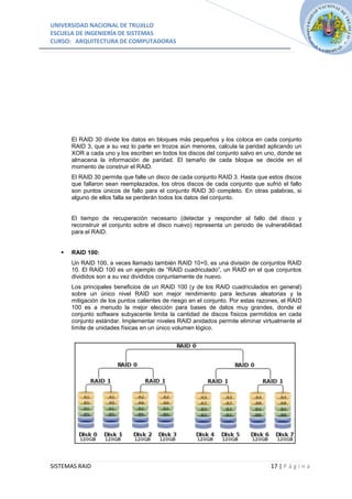 UNIVERSIDAD NACIONAL DE TRUJILLO
ESCUELA DE INGENIERÍA DE SISTEMAS
CURSO: ARQUITECTURA DE COMPUTADORAS




       El RAID 30 divide los datos en bloques más pequeños y los coloca en cada conjunto
       RAID 3, que a su vez lo parte en trozos aún menores, calcula la paridad aplicando un
       XOR a cada uno y los escriben en todos los discos del conjunto salvo en uno, donde se
       almacena la información de paridad. El tamaño de cada bloque se decide en el
       momento de construir el RAID.
       El RAID 30 permite que falle un disco de cada conjunto RAID 3. Hasta que estos discos
       que fallaron sean reemplazados, los otros discos de cada conjunto que sufrió el fallo
       son puntos únicos de fallo para el conjunto RAID 30 completo. En otras palabras, si
       alguno de ellos falla se perderán todos los datos del conjunto.


       El tiempo de recuperación necesario (detectar y responder al fallo del disco y
       reconstruir el conjunto sobre el disco nuevo) representa un periodo de vulnerabilidad
       para el RAID.


      RAID 100:
       Un RAID 100, a veces llamado también RAID 10+0, es una división de conjuntos RAID
       10. El RAID 100 es un ejemplo de ”RAID cuadriculado”, un RAID en el que conjuntos
       divididos son a su vez divididos conjuntamente de nuevo.
       Los principales beneficios de un RAID 100 (y de los RAID cuadriculados en general)
       sobre un único nivel RAID son mejor rendimiento para lecturas aleatorias y la
       mitigación de los puntos calientes de riesgo en el conjunto. Por estas razones, el RAID
       100 es a menudo la mejor elección para bases de datos muy grandes, donde el
       conjunto software subyacente limita la cantidad de discos físicos permitidos en cada
       conjunto estándar. Implementar niveles RAID anidados permite eliminar virtualmente el
       límite de unidades físicas en un único volumen lógico.




SISTEMAS RAID                                                                     17 | P á g i n a
 
