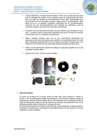 UNIVERSIDAD NACIONAL DE TRUJILLO
ESCUELA DE INGENIERÍA DE SISTEMAS
CURSO: ARQUITECTURA DE COMPUTADORAS

               Tarjeta electrónica: También llamada Placa o PCB, es la parte del disco duro
                que se encarga del manejo de los distintos tipos de componentes del disco
                duro así como de verificar su funcionamiento. Es la parte responsable de la
                comunicación con el ordenador, en ella se aloja el bus, y la alimentación. Esta
                placa es en sí, un pequeño ordenador compuesto por un microprocesador,
                memoria ram, los microcontroladores que manejan los periféricos, como el
                control de posición, giro del motor y bus de comunicación.

               Firmware: Es el componente del disco duro de software que configura el disco
                duro, y contiene toda la información necesaria para poner el disco en marcha,
                comunicarnos con él, protegerlo e identificarse.

               Motor: También llamado spin, es un eje autorrotante alimentado por
                generadores de trenes de pulsos para mantener una velocidad exacta. El motor
                está compuesto generalmente por tres juegos de bobinas contrapuestas, que
                imprimen el movimiento al eje central que soporta los platos del disco duro.

               Platos: son los elementos rígidos que albergan la película magnética en la que
                se graban nuestros datos.

               Espuma, Eje, imán, carcaza, tapa y tornillos.




      Estructura lógica

       El sector de arranque es el primer sector de todo disco duro (cabeza 0, cilindro 0,
       sector 1). En él se almacena la tabla de particiones y un pequeño programa master de
       inicialización, llamado también Master Boot. Este programa es el encargado de leer la
       tabla de particiones y ceder el control al sector de arranque de la partición activa. Si no
       existiese partición activa, mostraría un mensaje de error.
       El espacio particionado es el espacio del disco que ha sido asignado a alguna partición.
       El espacio no particionado, es espacio no accesible del disco ya que todavía no ha sido
       asignado a ninguna partición.




SISTEMAS RAID                                                                          4|Página
 