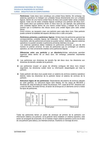 UNIVERSIDAD NACIONAL DE TRUJILLO
ESCUELA DE INGENIERÍA DE SISTEMAS
CURSO: ARQUITECTURA DE COMPUTADORAS

        Particiones: Cada disco duro constituye una unidad física distinta. Sin embargo, los
        sistemas operativos no trabajan con unidades físicas directamente sino con unidades
        lógicas. Dentro de una misma unidad física de disco duro puede haber varias unidades
        lógicas. Cada una de estas unidades lógicas constituye una partición del disco duro.
        Esto quiere decir que podemos dividir un disco duro en, por ejemplo, dos particiones
        (dos unidades lógicas dentro de una misma unidad física) y trabajar de la misma
        manera que si tuviésemos dos discos duros (una unidad lógica para cada unidad
        física).
        Como mínimo, es necesario crear una partición para cada disco duro. Esta partición
        puede contener la totalidad del espacio del disco duro o sólo una parte.

        Particiones primarias y particiones lógicas: Ambos tipos de particiones generan las
        correspondientes unidades lógicas del ordenador. Sin embargo, hay una diferencia
        importante: sólo las particiones primarias se pueden activar. Además, algunos sistemas
        operativos no pueden acceder a particiones primarias distintas a la suya.
         Los sistemas operativos deben instalarse en particiones primarias, ya que de otra
        manera no podrían arrancar. El resto de particiones que no contengan un sistema
        operativo, es más conveniente crearlas como particiones lógicas.

        Diferencias entre una partición y un directorio:Ambas estructuras permiten
        organizar datos dentro de un disco duro. Sin embargo, presentan importantes
        diferencias:

   1)   Las particiones son divisiones de tamaño fijo del disco duro; los directorios son
        divisiones de tamaño variable de la partición.

   2) Las particiones ocupan un grupo de cilindros contiguos del disco duro (mayor
      seguridad); los directorios suelen tener su información desperdigada por toda la
      partición

   3) Cada partición del disco duro puede tener un sistema de archivos (sistema operativo)
      distinto; todos los directorios de la partición tienen el sistema de archivos de la
      partición.
        Estructura lógica de las particiones: Dependiendo del sistema de archivos utilizado
        en cada partición, su estructura lógica será distinta. En los casos de MS-DOS y
        Windows 95, está formada por sector de arranque, FAT, copia de la FAT, directorio raíz
        y área de datos. De todas formas, el sector de arranque es un elemento común a todos
        los tipos de particiones.




  Todas las particiones tienen un sector de arranque (el primero de la partición) con
  información relativa a la partición. Si la partición tiene instalado un sistema operativo, este
  sector se encargará de arrancarlo. Si no hubiese ningún sistema operativo (como es el caso
  de una partición para datos) y se intentara arrancar, mostraría un mensaje de error.




SISTEMAS RAID                                                                         5|Página
 