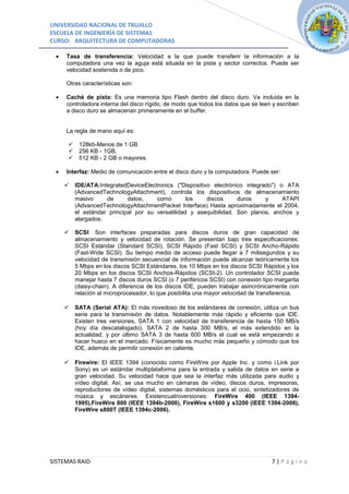 UNIVERSIDAD NACIONAL DE TRUJILLO
ESCUELA DE INGENIERÍA DE SISTEMAS
CURSO: ARQUITECTURA DE COMPUTADORAS

     Tasa de transferencia: Velocidad a la que puede transferir la información a la
     computadora una vez la aguja está situada en la pista y sector correctos. Puede ser
     velocidad sostenida o de pico.

     Otras características son:

     Caché de pista: Es una memoria tipo Flash dentro del disco duro. Va incluida en la
     controladora interna del disco rígido, de modo que todos los datos que se leen y escriben
     a disco duro se almacenan primeramente en el buffer.


     La regla de mano aquí es:

         128kb-Menos de 1 GB
         256 KB - 1GB,
         512 KB - 2 GB o mayores.

     Interfaz: Medio de comunicación entre el disco duro y la computadora. Puede ser:

        IDE/ATA:IntegratedDeviceElectronics ("Dispositivo electrónico integrado") o ATA
         (AdvancedTechnologyAttachment), controla los dispositivos de almacenamiento
         masivo     de      datos,    como        los    discos     duros     y     ATAPI
         (AdvancedTechnologyAttachmentPacket Interface) Hasta aproximadamente el 2004,
         el estándar principal por su versatilidad y asequibilidad. Son planos, anchos y
         alargados.

        SCSI: Son interfaces preparadas para discos duros de gran capacidad de
         almacenamiento y velocidad de rotación. Se presentan bajo tres especificaciones:
         SCSI Estándar (Standard SCSI), SCSI Rápido (Fast SCSI) y SCSI Ancho-Rápido
         (Fast-Wide SCSI). Su tiempo medio de acceso puede llegar a 7 milisegundos y su
         velocidad de transmisión secuencial de información puede alcanzar teóricamente los
         5 Mbps en los discos SCSI Estándares, los 10 Mbps en los discos SCSI Rápidos y los
         20 Mbps en los discos SCSI Anchos-Rápidos (SCSI-2). Un controlador SCSI puede
         manejar hasta 7 discos duros SCSI (o 7 periféricos SCSI) con conexión tipo margarita
         (daisy-chain). A diferencia de los discos IDE, pueden trabajar asincrónicamente con
         relación al microprocesador, lo que posibilita una mayor velocidad de transferencia.

        SATA (Serial ATA): El más novedoso de los estándares de conexión, utiliza un bus
         serie para la transmisión de datos. Notablemente más rápido y eficiente que IDE.
         Existen tres versiones, SATA 1 con velocidad de transferencia de hasta 150 MB/s
         (hoy día descatalogado), SATA 2 de hasta 300 MB/s, el más extendido en la
         actualidad; y por último SATA 3 de hasta 600 MB/s el cual se está empezando a
         hacer hueco en el mercado. Físicamente es mucho más pequeño y cómodo que los
         IDE, además de permitir conexión en caliente.

        Firewire: El IEEE 1394 (conocido como FireWire por Apple Inc. y como i.Link por
         Sony) es un estándar multiplataforma para la entrada y salida de datos en serie a
         gran velocidad. Su velocidad hace que sea la interfaz más utilizada para audio y
         vídeo digital. Así, se usa mucho en cámaras de vídeo, discos duros, impresoras,
         reproductores de vídeo digital, sistemas domésticos para el ocio, sintetizadores de
         música y escáneres. Existencuatroversiones: FireWire 400 (IEEE 1394-
         1995),FireWire 800 (IEEE 1394b-2000), FireWire s1600 y s3200 (IEEE 1394-2008),
         FireWire s800T (IEEE 1394c-2006).




SISTEMAS RAID                                                                      7|Página
 