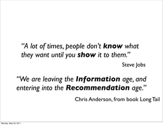 “A lot of times, people don’t know what
                       they want until you show it to them.”
                                                           Steve Jobs

               “We are leaving the Information age, and
               entering into the Recommendation age.”
                                        Chris Anderson, from book Long Tail



Monday, May 23, 2011
 
