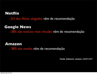 Netﬂix
             - 2/3 dos ﬁlmes alugados vêm de recomendação

      Google News
              - 38% das notícias mais clicadas vêm de recomendação


       Amazon
              - 38% das vendas vêm de recomendação

                                                 Fonte: Celma & Lamere, ISMIR 2007




Monday, May 23, 2011
 