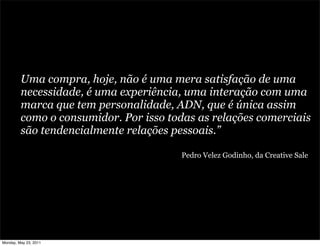Uma compra, hoje, não é uma mera satisfação de uma
         necessidade, é uma experiência, uma interação com uma
         marca que tem personalidade, ADN, que é única assim
         como o consumidor. Por isso todas as relações comerciais
         são tendencialmente relações pessoais.”

                                        Pedro Velez Godinho, da Creative Sale




Monday, May 23, 2011
 