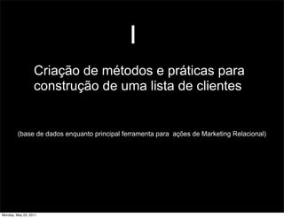 1
                  Criação de métodos e práticas para
                  construção de uma lista de clientes


         (base de dados enquanto principal ferramenta para ações de Marketing Relacional)




Monday, May 23, 2011
 