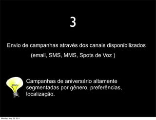 3
      Envio de campanhas através dos canais disponibilizados
                        (email, SMS, MMS, Spots de Voz )



                       Campanhas de aniversário altamente
                       segmentadas por gênero, preferências,
                       localização.



Monday, May 23, 2011
 