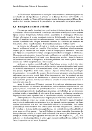 Revisão Bibliográﬁca - Sistemas de Recomendação                                             10



      As Técnicas que implementam as estratégias de recomendação (vista em 4) podem ser
classiﬁcados em três tipos básicos: A primeira são às Técnicas Baseadas em Conteúdo, a se-
gunda são as baseadas na Filtragem Colaborativa e a terceira são uma abordagem Híbrida. Essas
técnicas são à base dos Sistemas de Recomendação e são apresentadas nas próximas seções.

5.1 Filtragem Baseada em Conteúdo
       É notório que a web é formada por um grande volume de informação, esse aculumo de da-
dos também é a realidade de inúmeros sistemas que armazenam informações dos mais variados
tipos e assuntos. Um problema bastante comum é a ocorrência da sobrecarga de informações.
Abstrair informações de grande importância neste mar de informação, gerando de forma au-
tomática descrições dos conteúdos dos itens e comparar estas descrições com os interesses dos
usuários é conhecida como ﬁltragem baseada em conteúdo. Ela é conhecida por este nome por
realizar uma seleção baseada na análise de conteúdo dos itens e no perﬁl do usuário.
       A obtenção de informação relevante é o objetivo de alguns softwares que trabalham
baseado na ﬁltragem baseada em conteúdo. Esses softwares não são os primeiros com este
objetivo que, na verdade, tem suas origens na área de recuperação de informação. De acordo
com [6] devido aos signiﬁcativos avanços feitos pelas comunidades de ﬁltragem de informação e
ﬁltragem de conteúdo, muitos sistemas baseados em ﬁltragem de conteúdo focam na recomen-
dação de itens com informações textuais, como documentos e websites. As melhorias sobre
os sistemas tradicionais de recuperação de informação vieram com a utilização do perﬁl do
usuário, que contém suas preferências e necessidades.
       Aplicando-se técnicas como indexação de frequência de termos é possível obter infor-
mações de interesses do usuário através da análise das informações cedidas pelo próprio usuário
ou através de mapeamento de suas interações com o sistema, como aquisição de itens (produ-
tos), pesquisa de produtos, dentre outras. Segundo [20] neste tipo de indexação, informações
dos documentos e necessidades dos usuários são descritas por vetores com uma dimensão para
cada palavra que ocorre na base de dados. Cada componente do vetor é a frequência que uma
respectiva palavra ocorre em um documento ou na consulta do usuário. Claramente, os vetores
dos documentos que estão próximos aos vetores da consulta do usuário são considerados os
mais relevantes para ele.
       Ainda de acordo com [20] outros exemplos de tecnologias aplicadas para ﬁltragem
baseada em conteúdo são índices de busca booleana, onde a consulta constitui-se em um con-
junto de palavras- chave unidas por operadores booleanos; sistemas de ﬁltragem probabilística,
onde raciocínio probabilístico é aplicado para determinar a probabilidade que um documento
possui de atender as necessidades de informação de um usuário; e interfaces de consultas com
linguagem natural, onde segundo o autor as consultas são colocadas em sentenças naturais.
       A ﬁltragem baseada em conteúdo foca no principio de que usuários tendem a interessar-se
por itens similares aos objetos que o usuário já comprou ou que demonstrou algum tipo de inter-
esse. Assim vários itens são comparados com itens que o usuário gostou no passado e que foram
avaliado positivamente, e os itens com maior similaridade serão recomendados. Vale lembrar
que estabelecer essa similaridade pode ser mais difícil de ocorrer em alguns casos. Adomavícius
[3] formaliza os Sistemas de Recomendação baseado em conteúdo (ContentBasedPRoﬁle(c))
como sendo o perﬁl do usuário c. Este perﬁl é obtido através de uma análise do conteúdo dos
itens previamente avaliados pelo usuário utilizando técnicas de recuperação de informação. Por
exemplo, ContentBasedProﬁle(c) pode ser deﬁnido como um vetor de pesos (wc1 , ..., wck ) onde
cada peso wci denota a importância do termo ki para o usuário c utilizando-se a medida TF-IDF
(term frequency-inverse document frequency).
 