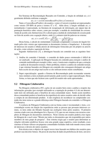 Revisão Bibliográﬁca - Sistemas de Recomendação                                               11



       Em Sistemas de Recomendação Baseados em Conteúdo, a função de utilidade u(c, s) é
geralmente deﬁnida conforme a equação:
                     u(c, s) = score(ContentBasedPro f ile(c), Content(s))
       Tanto o ContentBasedProﬁle(c) do usuário c como o Content(s)) podem ser representados
como vetores (TF-IDF) de pesos e termos − c e − s . Além disso, a função utilidade u(c, s)
                                                  → w
                                                  w    →
normalmente é representada, na literatura de recuperação de informação, por algum tipo de
pontuação heurística sobre vetores, como por exemplo, a medida de similaridade do cosseno.
Ainda de acordo com Adomavícius [3] o cálculo para a medida de similaridade do cosseno pode
ser feito de acordo com a equação abaixo, onde k é o número total de palavras no sistema:
                                                    − .−
                                                    →→
                                                    w ws       Σk w w
                      u(c, s) = cos(− c , − s ) = − c − = √ k i=12 i,c i,s 2
                                    → →
                                    w w           → 2× w 2
                                                        →             √
                                                  wc     s   Σi=1 wi,c Σk wi,s
                                                                        i=1
       Desta forma, o cálculo de similaridade é realizado computando o cosseno do ângulo for-
mado pelos dois vetores que representam os documentos (termos e frequências). A descrição
de interesses do usuário é obtida através de informações fornecidas por ele próprio ou através
de ações, como seleção e aquisição de itens.
       Segundo Adomavícius [3], a abordagem baseada em conteúdo tem as seguintes limi-
tações:
   1. Análise de conteúdo é limitada: o conteúdo de dados pouco estruturados é difícil de
      ser analisado. A aplicação da ﬁltragem baseada em conteúdo para extração e análise de
      conteúdo multimídia por exemplo (vídeo, som), é muita mais complexa do que a extração
      e análise de documentos textuais. Outro problema, relativo a análise de conteúdo textual,
      é que sistemas baseados em ﬁltragem em conteúdo não conseguem distinguir um artigo
      bem escrito de um artigo mal escrito se eles utilizam termos muito semelhantes.
   2. Super especialização: quando o Sistema de Recomendação pode recomendar somente
      itens similares a itens avaliados positivamente, pode ocorrer a super especialização. Desta
      forma, os itens que não fechem com o perﬁl do usuário não serão apresentados.

5.2 Filtragem Colaborativa
      Na ﬁltragem colaborativa (FC), ações de um usuário bem como a análise a respeito das
informações gravadas (por exemplo utilizando-se a reputação do produto 4.1) de um determi-
nado item são utilizadas para o benefício de uma comunidade maior. Sendo assim membros
dessa comunidade podem se beneﬁciar da experiência de outros usuários antes de decidir sobre
a compra de um determinado produto. A não exigência de reconhecer ou compreender con-
teúdo dos itens torna-se a grande diferença entre Filtragem baseada em conteúdo e a Filtragem
Colaborativa.
      A essência da Filtragem Colaborativa está na forma como é recomendado o item, a re-
comendação ocorre em função das experiências entre as pessoas que possuem interesses co-
muns, os itens então são ﬁltrados baseado nas avaliações feitas pelos usuários. O primeiro
sistema criado com esta abordagem foi o Tapestry [13], que era um sistema com recursos com-
pletos de ﬁltragem de documentos eletrônicos. Neste sistema um usuário poderia criar regras
de ﬁltragem de e-mail como “Mostre-me todos os documentos que são respondidos por outros
membros do meu grupo de pesquisa”. Este sistema exigia que o usuário para determinar as
relações relevantes preditivas ﬁcasse com uma grande carga cognitiva, como resultado, esses
sistemas só foram valiosos em pequenas comunidades fechadas onde todo mundo estava ciente
de interesses e deveres de outros usuários.
      Esta técnica tem o objetivo de sugerir novos itens baseado nos hábitos dos usuários para
predizer suas decisões futuras. De posse de uma base de dados de preferências de itens, um novo
 