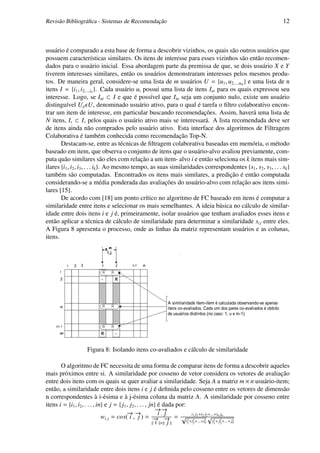 Revisão Bibliográﬁca - Sistemas de Recomendação                                                                12



usuário é comparado a esta base de forma a descobrir vizinhos, os quais são outros usuários que
possuem características similares. Os itens de interesse para esses vizinhos são então recomen-
dados para o usuário inicial. Essa abordagem parte da premissa de que, se dois usuário X e Y
tiverem interesses similares, então os usuários demonstraram interesses pelos mesmos produ-
tos. De maneira geral, considere-se uma lista de m usuários U = {u1 , u2,...,um } e uma lista de n
itens I = {i1 , i2,...,in }. Cada usuário ui possui uma lista de itens Iui para os quais expressou seu
interesse. Logo, se Iui ⊂ I e que é possível que Iiu seja um conjunto nulo, existe um usuário
distinguível Ua U, denominado usuário ativo, para o qual é tarefa o ﬁltro colaborativo encon-
trar um item de interesse, em particular buscando recomendações. Assim, haverá uma lista de
N itens, Ir ⊂ I, pelos quais o usuário ativo mais se interessará. A lista recomendada deve ser
de itens ainda não comprados pelo usuário ativo. Esta interface dos algoritmos de Filtragem
Colaborativa é também conhecida como recomendação Top-N.
       Destacam-se, entre as técnicas de ﬁltragem colaborativa baseadas em memória, o método
baseado em item, que observa o conjunto de itens que o usuário-alvo avaliou previamente, com-
puta quão similares são eles com relação a um item- alvo i e então seleciona os k itens mais sim-
ilares {i1 , i2 , i3 , . . . ik }. Ao mesmo tempo, as suas similaridades correspondentes {s1 , s2 , s3 , . . . sk }
também são computadas. Encontrados os itens mais similares, a predição é então computada
considerando-se a média ponderada das avaliações do usuário-alvo com relação aos itens simi-
lares [15].
       De acordo com [18] um ponto crítico no algoritmo de FC baseado em itens é computar a
similaridade entre itens e selecionar os mais semelhantes. A ideia básica no cálculo de similar-
idade entre dois itens i e j é, primeiramente, isolar usuários que tenham avaliados esses itens e
então aplicar a técnica de cálculo de similaridade para determinar a similaridade si j entre eles.
A Figura 8 apresenta o processo, onde as linhas da matriz representam usuários e as colunas,
itens.




                   Figura 8: Isolando itens co-avaliados e cálculo de similaridade

       O algoritmo de FC necessita de uma forma de comparar itens de forma a descobrir aqueles
mais próximos entre si. A similaridade por cosseno de vetor considera os vetores de avaliação
entre dois itens com os quais se quer avaliar a similaridade. Seja A a matriz m × n usuário-item;
então, a similaridade entre dois itens i e j é deﬁnida pelo cosseno entre os vetores de dimensão
n correspondentes à i-ésima e à j-ésima coluna da matriz A. A similaridade por cosseno entre
itens i = {i1 , i2 , . . . , in} e j = { j1 , j2 , . . . , jn} é dada por:
                                                              →→
                                                              −−
                                            →→
                                             − −               i.j
                               wi, j = cos( i , j ) = → → = √ 2 i1 j1 +i2 22√ 2 n 2n 2
                                                             − −
                                                                                        j +...+i j

                                                              i × j        i1 +i2 +...+in j1 + j2 +...+ jn
                                                                                2
 