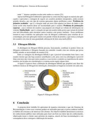 Revisão Bibliográﬁca - Sistemas de Recomendação                                                13



      onde “.” denota o produto escalar entre ambos os vetores [21].
      Apesar da Filtragem Colaborativa apresentar-se como uma boa opção na maioria das apli-
cações e apresentar a vantagem de sugerir aos usuários produtos inesperados, ainda existem
grandes desaﬁos, por este tipo de sistema apresentar alguns problemas como: Problema do
primeiro avaliador - que é a situação onde um novo item aparece no banco de dados e não
existe assim uma maneira deste ser recomendado para o usuário; Problema de pontuações
esparsas - caso o número de usuários seja pequeno em relação ao volume de informações no
sistema; Similaridade - que é a situação em que um usuário tenha gostos que variam do normal
este terá diﬁculdades para encontrar outros usuários com gostos similares. Esses problemas
tornam-se mais evidentes em aplicações reais de ﬁltragem colaborativa para sistemas de re-
comendação, pois tais aplicações tratam com grande volume de produto, o que torna a avaliação
dos usuários em cima de uma quantidade substancial de itens uma tarefa difícil.

5.3 Filtragem Híbrida
       A abordagem da ﬁltragem híbrida procura, basicamente, combinar os pontos fortes da
ﬁltragem colaborativa e ﬁltragem baseada em conteúdo visando criar um sistema que possa
melhor atender as necessidades do usuário [14].
       Entre as vantagens da abordagem híbrida é que é possível recomendar bons itens a um
usuário mesmo que não haja usuários semelhantes a ele, pois com essa abordagem é possível
lidar com itens não vistos por outros usuários e caso ocorra o contrário as experiências de outros
usuários são levadas em consideração e o sistema assim sugere alguns itens.
       A ﬁgura 9 expressa bem a deﬁnição da abordagem híbrida que propõem unir duas das
melhores técnicas de ﬁltragem de informação, eliminando as fraquezas existente em cada uma.




                                  Figura 9: Filtragem Híbrida



6    Conclusão
      A proposta deste trabalho foi apresentar de maneira consistente o que são Sistemas de
Recomendação e como esses sistemas podem ser utilizados para que se possa conhecer melhor
os hábitos de consumo e de interesses dos clientes. Foi objetivo também demonstrar as técnicas
de conhecimento público mais utilizadas para fazer um bom uso deste tipo de conhecimento,
objetivando trazer o cliente mais próximo da empresa, através de boas recomendações e em
consequência disso conseguir a ﬁdelização do mesmo.
 