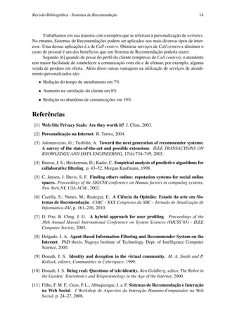 Revisão Bibliográﬁca - Sistemas de Recomendação                                             14



      Trabalhamos em sua maioria com exemplos que se referiam à personalização de websites.
No entanto, Sistemas de Recomendações podem ser aplicados nos mais diversos tipos de inter-
esse. Uma dessas aplicações é a de Call centers. Otimizar serviços de Call centers e diminuir o
custo de pessoal é um dos benefícios que um Sistema de Recomendação poderia trazer.
      Segundo [6] quando de posse do perﬁl do cliente (empresas de Call centers), o atendente
tem maior facilidade de estabelecer a comunicação com ele e de efetuar, por exemplo, alguma
venda de produto em oferta. Além disso outras vantagens na utilização de serviços de atendi-
mento personalizados são:
   • Redução do tempo de atendimento em 7%
   • Aumento na satisfação do cliente em 8%
   • Redução no abandono de comunicações em 19%


Referências
 [1] Web Site Privacy Seals: Are they worth it? J. Cline, 2003.
 [2] Personalização na Internet. R. Torres, 2004.
 [3] Adomavicius, G.; Tuzhilin, A. Toward the next generation of recommender systems:
     A survey of the state-of-the-art and possible extensions. IEEE TRANSACTIONS ON
     KNOWLEDGE AND DATA ENGINEERING, 17(6):734–749, 2005.
 [4] Breese, J. S.; Heckerman, D.; Kadie, C. Empirical analysis of predictive algorithms for
     collaborative ﬁltering. p. 43–52. Morgan Kaufmann, 1998.
 [5] C. Jensen, J. Davis, S. F. Finding others online: reputation systems for social online
     spaces. Proceedings of the SIGCHI conference on Human factors in computing systems,
     New York,NY, USA.ACM., 2002.
 [6] Cazella, S.; Nunes, M.; Reategui, E. A Ciência da Opinião: Estado da arte em Sis-
     temas de Recomendação. CSBC - XXX Congresso da SBC - Jornada de Atualização de
     Informática-JAI, p. 161–216, 2010.
 [7] D. Poo, B. Chng, J. G. A hybrid approach for user proﬁling. Proceedings of the
     36th Annual Hawaii International Conference on System Sciences (HICSS’03) - IEEE
     Computer Society, 2003.
 [8] Delgado, J. A. Agent-Based Information Filtering and Recommender System on the
     Internet. PhD thesis, Nagoya Institute of Technology. Dept. of Intelligence Computer
     Science, 2000.
 [9] Donath, J. S. Identity and deception in the virtual community. M. A. Smith and P.
     Kollock, editors, Communities in Cyberspace, 1999.
[10] Donath, J. S. Being real: Questions of tele-identity. Ken Goldberg, editor, The Robot in
     the Garden: Telerobotics and Telepistemology in the Age of the Internet, 2000.
[11] Filho, F. M. F.; Geus, P. L.; Albuquerque, J. a. P. Sistemas de Recomendação e Interação
     na Web Social. I Workshop de Aspectios da Interação Humano-Computador na Web
     Social, p. 24–27, 2008.
 