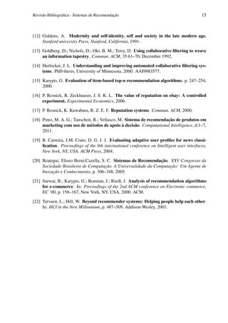 Revisão Bibliográﬁca - Sistemas de Recomendação                                           15



[12] Giddens, A. Modernity and self-identity. self and society in the late modern age.
     Stanford university Press, Stanford, California, 1991.

[13] Goldberg, D.; Nichols, D.; Oki, B. M.; Terry, D. Using collaborative ﬁltering to weave
     an information tapestry. Commun. ACM, 35:61–70, December 1992.

[14] Herlocker, J. L. Understanding and improving automated collaborative ﬁltering sys-
     tems. PhD thesis, University of Minnesota, 2000. AAI9983577.

[15] Karypis, G. Evaluation of item-based top-n recommendation algorithms. p. 247–254,
     2000.

[16] P. Resnick, R. Zeckhauser, J. S. K. L. The value of reputation on ebay: A controlled
     experiment. Experimental Economics, 2006.

[17] P. Resnick, K. Kuwabara, R. Z. E. F. Reputation systems. Commun. ACM, 2000.

[18] Pinto, M. A. G.; Tanscheit, R.; Vellasco, M. Sistema de recomendação de produtos em
     marketing com uso de métodos de apoio à decisão. Computational Intelligence, d:1–7,
     2011.

[19] R. Carreira, J.M. Crato, D. G. J. J. Evaluating adaptive user proﬁles for news classi-
     ﬁcation. Proceedings of the 9th international conference on Intelligent user interfaces,
     New York, NY, USA. ACM Press, 2004.

[20] Reategui, Eliseo Berni;Cazella, S. C. Sistemas de Recomendação. XXV Congresso da
     Sociedade Brasileira de Computação. A Universalidade da Computação: Um Agente de
     Inovação e Conhecimento, p. 306–348, 2005.

[21] Sarwar, B.; Karypis, G.; Konstan, J.; Riedl, J. Analysis of recommendation algorithms
     for e-commerce. In: Proceedings of the 2nd ACM conference on Electronic commerce,
     EC ’00, p. 158–167, New York, NY, USA, 2000. ACM.

[22] Terveen, L.; Hill, W. Beyond recommender systems: Helping people help each other.
     In: HCI in the New Millennium, p. 487–509. Addison-Wesley, 2001.
 