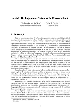 Revisão Bibliográﬁca - Sistemas de Recomendação
                    Edjalma Queiroz da Silva ∗            Celso G. Camilo Jr †
                   edjalma@ambientinformatica.com.br         celso@inf.ufg.br




1        Introdução
      O acesso a novas tecnologias de informação de maneira cada vez mais fácil, contribui
para o crescimento exponencial no volume de dados e o seu tratamento em tempo útil tornou-se
inexequível. Para se ter uma ideia deste crescimento, em três anos (período entre 2005 e 2008)
o percentual de brasileiros de dez anos ou mais de idade que acessaram ao menos uma vez a
Internet pelo computador aumentou 75, 3%, passando de 20, 9% para 34, 8% das pessoas nessa
faixa etária, ou 56 milhões de usuários, em 2008. No mesmo período, a proporção dos que
tinham telefone celular para uso pessoal passou de 36, 6% para 53, 8% da população de dez
anos ou mais de idade, sendo que, para 44, 7% dessas pessoas (ou cerca de 38,6 milhões de
brasileiros), o celular era o único telefone para uso pessoal. Os números são do Suplemento da
Pesquisa Nacional por Amostra de Domicílios (Pnad) 2008 sobre Acesso à Internet e Posse de
Telefone Móvel Celular para Uso Pessoal.
      Este crescimento impulsiona o surgimento de um fenômeno complexo que abarca o con-
junto de novas tecnologias de comunicação mais participativas, mais rápidas e mais populares
e as apropriações sociais que foram e que são geradas em torno dessas ferramentas. É um
momento de hiperconexão em rede, onde estamos não apenas conectados, mas onde transcreve-
mos nossos grupos sociais e, através do suporte, geramos novas formas de circulação, ﬁltragem
e difusão dessas informações.
      O paradigma da web social pode ser observado na manifestação de uma crescente tendên-
cia em explorar, de maneira explícita ou implícita, a riqueza dos elos que se ﬁrmam com a
interação social mediada pelas tecnologias de informação. Essa mudança de paradigma revela-
se também no desenvolvimento e no crescimento de popularidade de uma nova classe de apli-
cações para web, a exemplo dos sistemas colaborativos para produção de conhecimento (e.g.
enciclopédias livres).[11]
      A rede mundial de computadores vivencia o processo de transformação de um “mar de
documentos” em um “mar de conhecimento”, sistemas que entendam como fazer o melhor uso
da informação, representa um “conselheiro” para os usuários, passando a conquistar sua con-
ﬁança e possibilitando o aumento de valores de vendas para as empresas, através da qualidade
das recomendações apresentadas.
      Um dos objetivos da maioria das empresas é proporcionar a melhor experiência de compra
aos seus clientes. Pode-se elencar desde fatores concretos, como preço e prazo de pagamento,
até questões subjetivas, como qualidade do produto, tempo de entrega, tratamento individual-
izado para dizer o que está relacionado com à experiência de compra. Com a grande variedade
    ∗
        Mestrando em Ciência da Computação, INF-UFG
    †
        Orientador


                                                      1
 