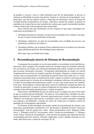 Revisão Bibliográﬁca - Sistemas de Recomendação                                             2



de produtos e serviços e entre as várias alternativas que lhe são apresentadas, as pessoas se
esbarram na diﬁculdade em tomar uma decisão. Surgem os “sistemas de recomendação” com-
putacionais, que têm por objetivo reduzir a sobrecarga de informação, através da seleção de
conteúdo baseado em preferências do usuário. Além disso sistemas de compras se apoiam em
experiência de compra (bem ou mal sucedida) dos usuários para sugerir (recomendar) produtos
à outros usuários que estão de alguma forma relacionados.
      Esses sistemas têm sido classiﬁcados em três categorias no que tange à abordagem uti-
lizada para recomendação [3]:

    1. Abordagem baseada em conteúdo, nos quais são recomendados itens similares com aque-
       les que o usuário mostrou preferência no passado;

    2. Abordagem colaborativa, na qual são recomendados itens escolhidos por pessoas com
       preferências similares às do usuário e;

    3. Abordagens híbridas, que de alguma forma combinam técnicas na tentativa de solucionar
       alguns problemas potenciais das abordagens puras anteriores.

      Dizer aqui o que será tratado neste artigo.


2     Personalização através de Sistemas de Recomendação
      A adequação de um produto ou serviço para atender as necessidades de um indivíduo po-
dem trazer várias vantagens. Por exemplo, através da constante seleção de conteúdos relaciona-
dos aos interesses do usuário, um sistema personalizado pode reduzir o tempo em estes levam
para encontrar informações relevantes. O tratamento individualizado do usuário em sistema
computacional necessita de um conjunto especíﬁco de funções. Enquanto o usuário navega no
sistema, toda sua interação deve ser monitorada de alguma forma como citado em 3.2. A apre-
sentação do documento pode ser modiﬁcada de modo a sugerir ao usuário os próximos passos.
Em um contexto geral os sistemas de recomendação conseguem solucionar este problema com
a criação de uma página personalizada por usuário, ou seja, cada usuário possui sua “própria”
home page. Nestas páginas o sistema adicionam, removem, modiﬁcam e reorganizam links com
o intuito de apresentar, esconder ou enfatizar fragmentos de uma página, assegurando que seu
conteúdo inclua informação apropriada para o usuário em questão.
      Desta forma a probabilidade de que um usuário acesse ou adquira um item é bem maior
do que em sistemas não personalizados. Do ponto de vista empresarial e adotando esta abor-
dagem sistemática de “recomendar” itens mais interessantes para o usuário, o sistema consegue
“ﬁdelizar” um cliente pois representa um “conselheiro” para os usuários, passando a conquistar
sua conﬁança e possibilitando o aumento de valores de vendas para as empresas, através da
qualidade das recomendações apresentadas.
      Os Sistemas de Recomendação são grandes aliados da personalização de sistemas com-
putacionais, principalmente na plataforma web. Da literatura, a deﬁnição do termo “sistema de
recomendação” varia de acordo com o autor. Alguns pesquisadores usam “ﬁltragem colabo-
rativa” e “Filtragem social”[4]. Inversamente, outros “sistema de recomendação”, e “ﬁltragem
social” tratam “sistema de recomendação”, como um descritor genérico que representa diversas
recomendação/previsões técnicas, incluindo colaboração, social e ﬁltragem baseada em con-
teúdo, redes Bayesianas e regras de associação [22, 8].
 