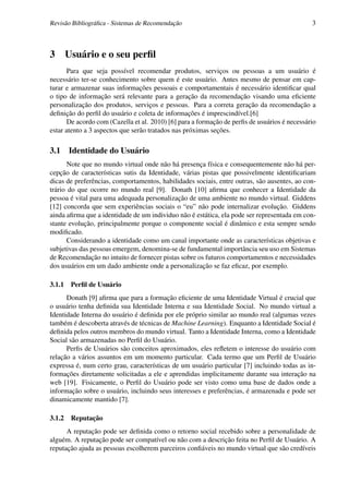 Revisão Bibliográﬁca - Sistemas de Recomendação                                               3



3       Usuário e o seu perﬁl
       Para que seja possível recomendar produtos, serviços ou pessoas a um usuário é
necessário ter-se conhecimento sobre quem é este usuário. Antes mesmo de pensar em cap-
turar e armazenar suas informações pessoais e comportamentais é necessário identiﬁcar qual
o tipo de informação será relevante para a geração da recomendação visando uma eﬁciente
personalização dos produtos, serviços e pessoas. Para a correta geração da recomendação a
deﬁnição do perﬁl do usuário e coleta de informações é imprescindível.[6]
       De acordo com (Cazella et al. 2010) [6] para a formação de perﬁs de usuários é necessário
estar atento a 3 aspectos que serão tratados nas próximas seções.

3.1 Identidade do Usuário
       Note que no mundo virtual onde não há presença física e consequentemente não há per-
cepção de características sutis da Identidade, várias pistas que possivelmente identiﬁcariam
dicas de preferências, comportamentos, habilidades sociais, entre outras, são ausentes, ao con-
trário do que ocorre no mundo real [9]. Donath [10] aﬁrma que conhecer a Identidade da
pessoa é vital para uma adequada personalização de uma ambiente no mundo virtual. Giddens
[12] concorda que sem experiências sociais o “eu” não pode internalizar evolução. Giddens
ainda aﬁrma que a identidade de um individuo não é estática, ela pode ser representada em con-
stante evolução, principalmente porque o componente social é dinâmico e esta sempre sendo
modiﬁcado.
       Considerando a identidade como um canal importante onde as características objetivas e
subjetivas das pessoas emergem, denomina-se de fundamental importância seu uso em Sistemas
de Recomendação no intuito de fornecer pistas sobre os futuros comportamentos e necessidades
dos usuários em um dado ambiente onde a personalização se faz eﬁcaz, por exemplo.

3.1.1    Perﬁl de Usuário
      Donath [9] aﬁrma que para a formação eﬁciente de uma Identidade Virtual é crucial que
o usuário tenha deﬁnida sua Identidade Interna e sua Identidade Social. No mundo virtual a
Identidade Interna do usuário é deﬁnida por ele próprio similar ao mundo real (algumas vezes
também é descoberta através de técnicas de Machine Learning). Enquanto a Identidade Social é
deﬁnida pelos outros membros do mundo virtual. Tanto a Identidade Interna, como a Identidade
Social são armazenadas no Perﬁl do Usuário.
      Perﬁs de Usuários são conceitos aproximados, eles reﬂetem o interesse do usuário com
relação a vários assuntos em um momento particular. Cada termo que um Perﬁl de Usuário
expressa é, num certo grau, características de um usuário particular [7] incluindo todas as in-
formações diretamente solicitadas a ele e aprendidas implicitamente durante sua interação na
web [19]. Fisicamente, o Perﬁl do Usuário pode ser visto como uma base de dados onde a
informação sobre o usuário, incluindo seus interesses e preferências, é armazenada e pode ser
dinamicamente mantido [7].

3.1.2    Reputação
      A reputação pode ser deﬁnida como o retorno social recebido sobre a personalidade de
alguém. A reputação pode ser compatível ou não com a descrição feita no Perﬁl de Usuário. A
reputação ajuda as pessoas escolherem parceiros conﬁáveis no mundo virtual que são credíveis
 