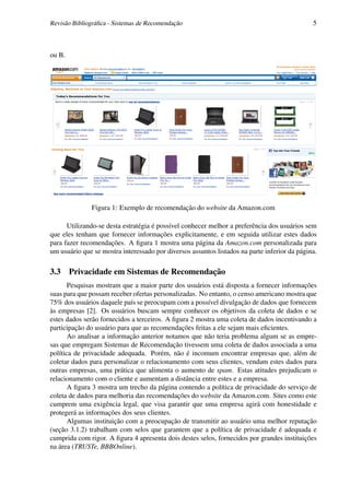 Revisão Bibliográﬁca - Sistemas de Recomendação                                               5



ou B.




               Figura 1: Exemplo de recomendação do website da Amazon.com

      Utilizando-se desta estratégia é possível conhecer melhor a preferência dos usuários sem
que eles tenham que fornecer informações explicitamente, e em seguida utilizar estes dados
para fazer recomendações. A ﬁgura 1 mostra uma página da Amazon.com personalizada para
um usuário que se mostra interessado por diversos assuntos listados na parte inferior da página.

3.3 Privacidade em Sistemas de Recomendação
       Pesquisas mostram que a maior parte dos usuários está disposta a fornecer informações
suas para que possam receber ofertas personalizadas. No entanto, o censo americano mostra que
75% dos usuários daquele país se preocupam com a possível divulgação de dados que fornecem
às empresas [2]. Os usuários buscam sempre conhecer os objetivos da coleta de dados e se
estes dados serão fornecidos a terceiros. A ﬁgura 2 mostra uma coleta de dados incentivando a
participação do usuário para que as recomendações feitas a ele sejam mais eﬁcientes.
       Ao analisar a informação anterior notamos que não teria problema algum se as empre-
sas que empregam Sistemas de Recomendação tivessem uma coleta de dados associada a uma
política de privacidade adequada. Porém, não é incomum encontrar empresas que, além de
coletar dados para personalizar o relacionamento com seus clientes, vendam estes dados para
outras empresas, uma prática que alimenta o aumento de spam. Estas atitudes prejudicam o
relacionamento com o cliente e aumentam a distância entre estes e a empresa.
       A ﬁgura 3 mostra um trecho da página contendo a política de privacidade do serviço de
coleta de dados para melhoria das recomendações do website da Amazon.com. Sites como este
cumprem uma exigência legal, que visa garantir que uma empresa agirá com honestidade e
protegerá as informações dos seus clientes.
       Algumas instituição com a preocupação de transmitir ao usuário uma melhor reputação
(seção 3.1.2) trabalham com selos que garantem que a política de privacidade é adequada e
cumprida com rigor. A ﬁgura 4 apresenta dois destes selos, fornecidos por grandes instituições
na área (TRUSTe, BBBOnline).
 