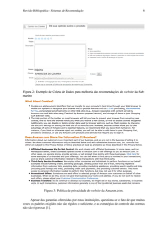 Revisão Bibliográﬁca - Sistemas de Recomendação                                              6




Figura 2: Exemplo de Coleta de Dados para melhoria das recomendações do website da Sub-
marino




                Figura 3: Política de privacidade do website da Amazon.com.

      Apesar das garantias oferecidas por estas instituições, questiona-se o fato de que muitas
vezes os padrões exigidos não são rígidos o suﬁciente, e as estratégias de controle das normas
não são rigorosas [1].
 