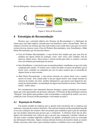 Revisão Bibliográﬁca - Sistemas de Recomendação                                             7




                               Figura 4: Selos de Privacidade.

4    Estratégias de Recomendação
      Dizemos que o principal objetivo dos Sistemas de Recomendação é a ﬁdelização do
cliente para uma dada empresa, trazendo para esta benefícios como a lucratividade. Para tal,
empresas investem em sistemas que trata cada usuário como sendo único, para que isso ocorra
existem diversas técnicas como à lista de Produtos Recomendados, itens Semelhantes e Mala
Direta Personalizada, que são descritas abaixo:

    • Lista de Produtos Recomendados: é uma técnica bem simples que gera uma lista de
      produtos por algum critério de avaliação, como: mais vistos, mais vendidos, lista de
      interesse, dentre outros. Dessa forma o sistema mostra para todos os usuários a mesma
      lista sem nenhuma personalização da mesma.

    • Itens Semelhantes: é uma técnica que recomenda produtos semelhantes ao que está sendo
      comprado pelo usuário. O sistema varre o banco de dados em busca de produtos que já
      foram vistos, avaliados ou comprados por este ou outros usuários que se assemelha de
      alguma forma ao item corrente.

    • Mala Direta Personalizada: é uma técnica baseada em contato direto com o usuário
      através do email. Este contato pode se dar por algum motivo, mas sempre baseado no
      interesse do usuário, tal como: produto indisponível e que passou estar disponível, pro-
      moção de algum produto, recomendação de algum item baseado na técnica “Itens Semel-
      hantes”, dentre outras.

      Por considerarmos mais importante daremos destaque a quatro estratégias de recomen-
dação que serão apresentadas nas próximas subseções. O Sistemas de Recomendação realizam
“ﬁltragens” para deﬁnir quais produtos serão recomendados a cada perﬁl de usuário, esse ato é
conhecido como Técnicas de Recomendação e será tratado na seção 5.

4.1 Reputação do Produto
      Um grande exemplo de empresas que se apoiam neste mecanismo são as empresas que
exploram o mercado de comércio eletrônico. Elas utilizam Sistemas de Recomendação baseada
no uso das avaliações dos usuários sobre um produto para estabelecer qual é grau de satisfação
que este produto representa para pessoas que o compraram. A eﬁciência deste tipo de abor-
dagem está relacionada com a ideia de que as pessoas que compraram o produto voltarão ao
site para avaliar o produto adquirido e publicar sua opinião, acreditando assim na veracidade
das informações fornecidas. Alguns sistemas utilizam da técnica de incentivo dando ao usuário
brindes, descontos entre outros, para estimular usuários a contribuir com as suas opiniões.
 