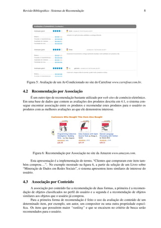 Revisão Bibliográﬁca - Sistemas de Recomendação                                            8




  Figura 5: Avaliação de um Ar-Condicionado no site do Carrefour www.carrefour.com.br.

4.2 Recomendação por Associação
     É um outro tipo de recomendação bastante utilizado por web sites de comércio eletrônico.
Em uma base de dados que contem as avaliações dos produtos descrita em 4.1, o sistema con-
segue encontrar associação entre os produtos e recomendar estes produtos para o usuário os
produtos com as melhores avaliações ao que ele demonstrou interesse.




       Figura 6: Recomendação por Associação no site da Amazon www.amazon.com.

      Esta apresentação é a implementação do termo, “Clientes que compraram este item tam-
bém comprou. . . ”. No exemplo mostrado na ﬁgura 6, a partir da seleção de um Livro sobre
“Mineração de Dados em Redes Sociais”, o sistema apresentou itens similares de interesse do
usuário.

4.3 Associação por Conteúdo
      A associação por conteúdo faz a recomendação de duas formas, a primeira é a recomen-
dação de objetos classiﬁcados no perﬁl do usuário e a segunda é a recomendação de objetos
similares aos objetos que o usuário já comprou.
      Para a primeira forma de recomendação é feito o uso da avaliação do conteúdo de um
determinado item, por exemplo, um autor, um compositor ou uma outra propriedade especí-
ﬁca. Os itens que possuírem maior “ranking” e que se encaixem no critério de busca serão
recomendados para o usuário.
 